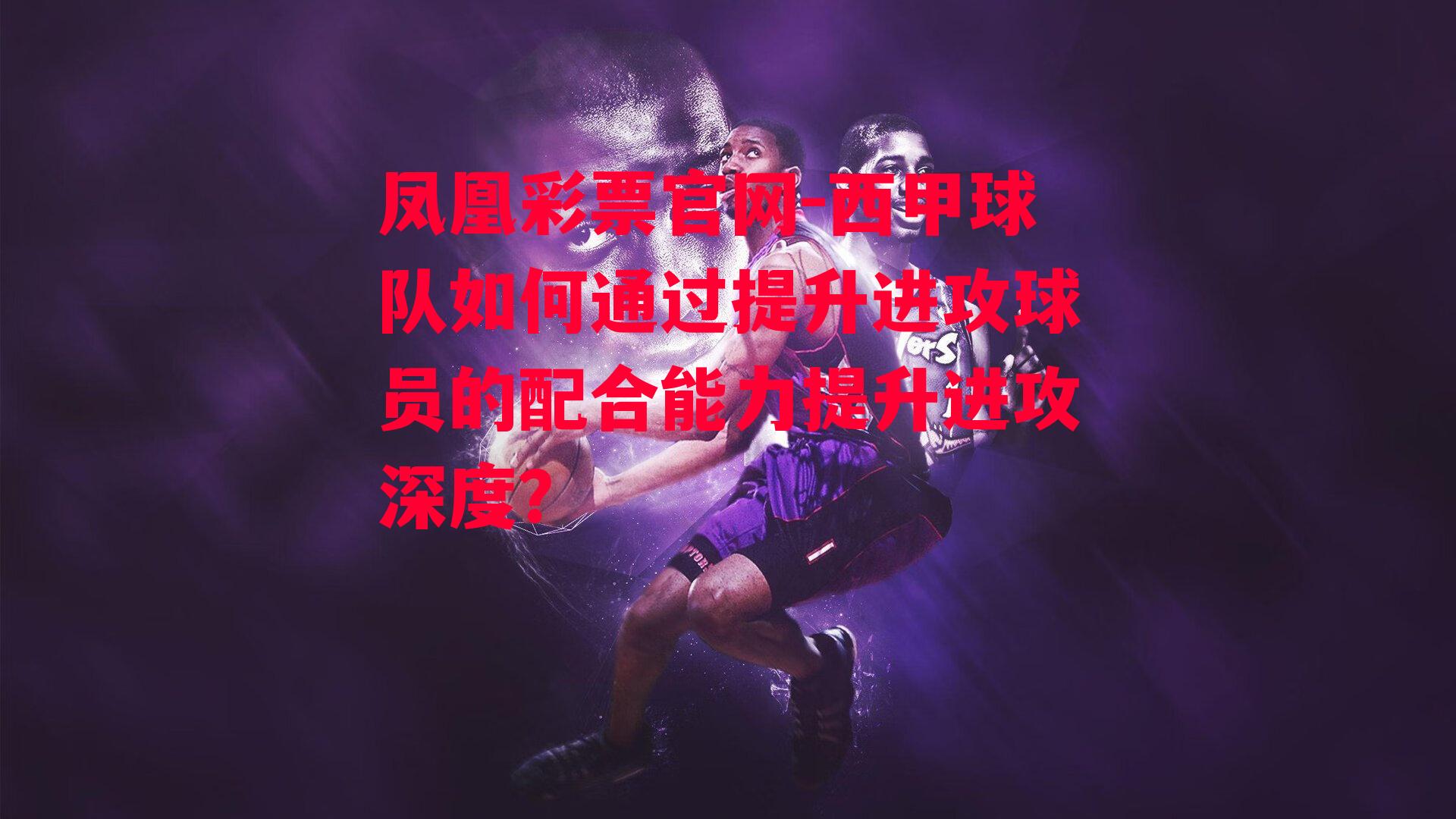 凤凰彩票官网-西甲球队如何通过提升进攻球员的配合能力提升进攻深度？